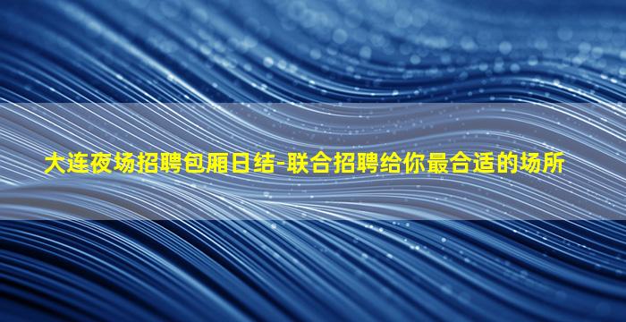 大连夜场招聘包厢日结-联合招聘给你最合适的场所